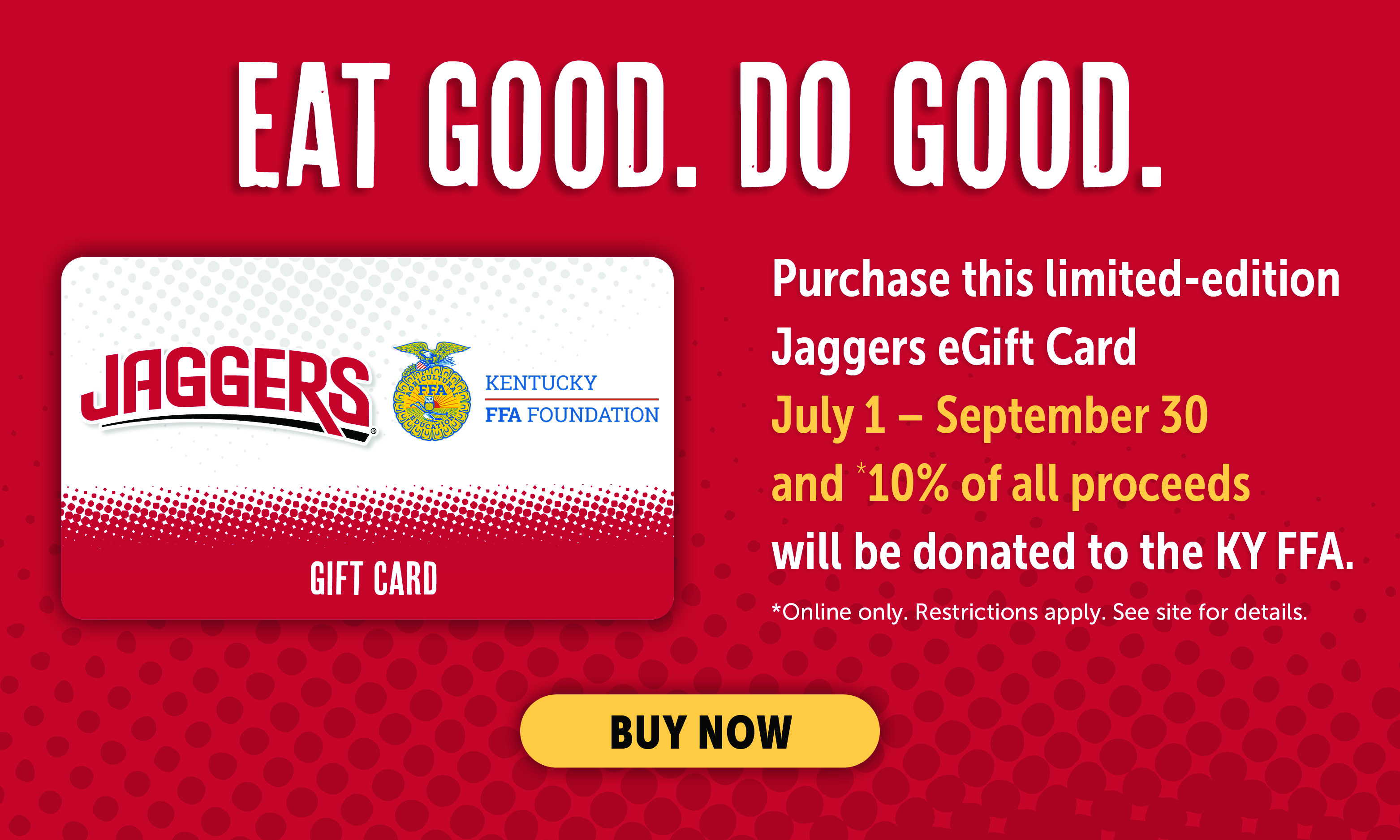 Eat Good. Do Good. Purchase this limited-edition Jaggers eGift Card July 1-September 30 and *10% of all proceeds will be donated to the KY FFA. *Online Only. Restrictions apply. Click for details.
