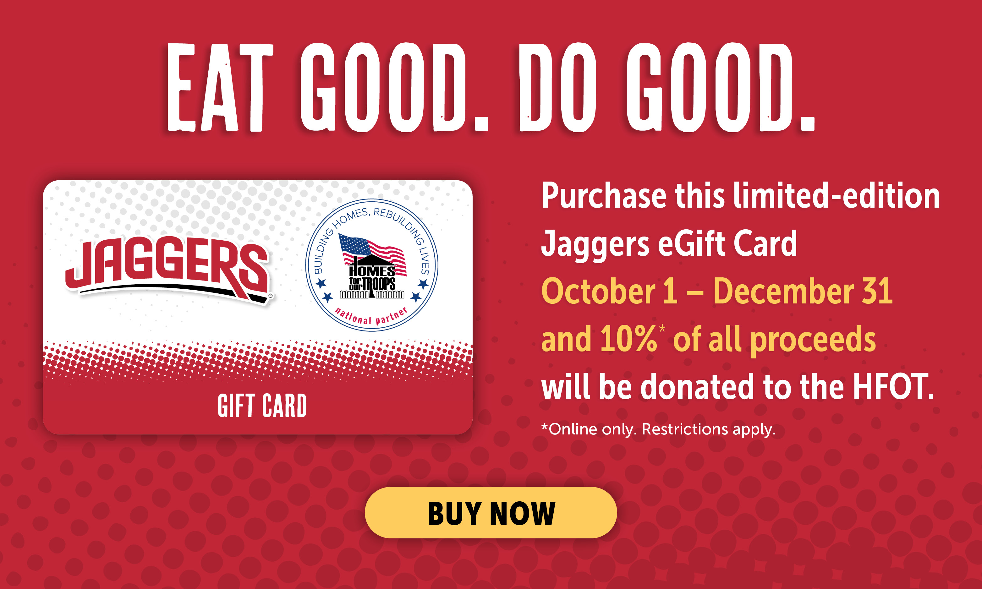 Eat Good. Do Good. Purchase this limited-edition Jaggers eGift Card October 1 - December 31 and *10% of all proceeds will be donated to Homes for our Troops. *Online Only. Restrictions apply. Click for details.