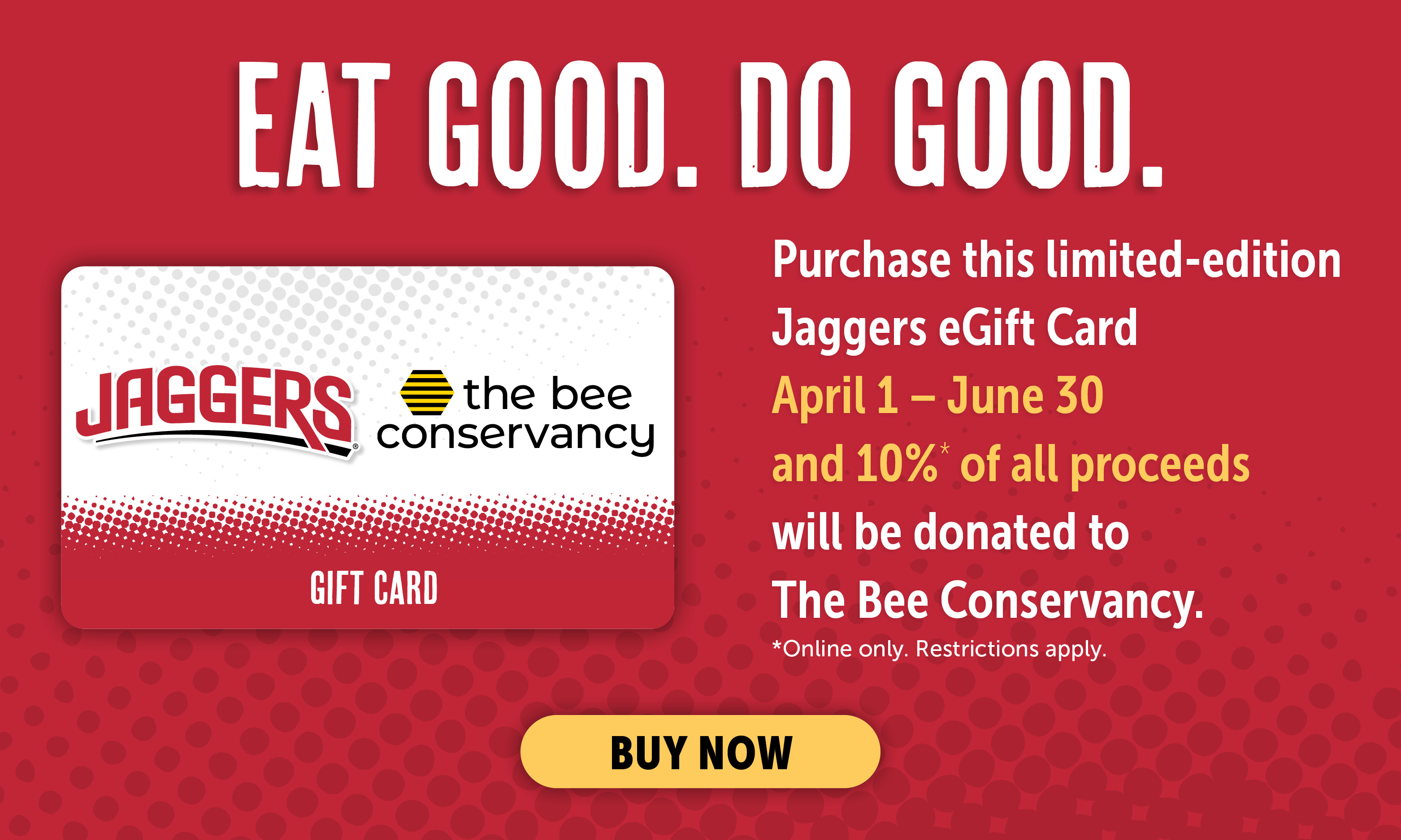 Eat Good. Do Good. Purchase this limited-edition Jaggers eGift Card April 1- June 30 and 10%* of all proceeds will be donated to The Bee Conservancy. *Online only. Restrictions apply. Buy Now.