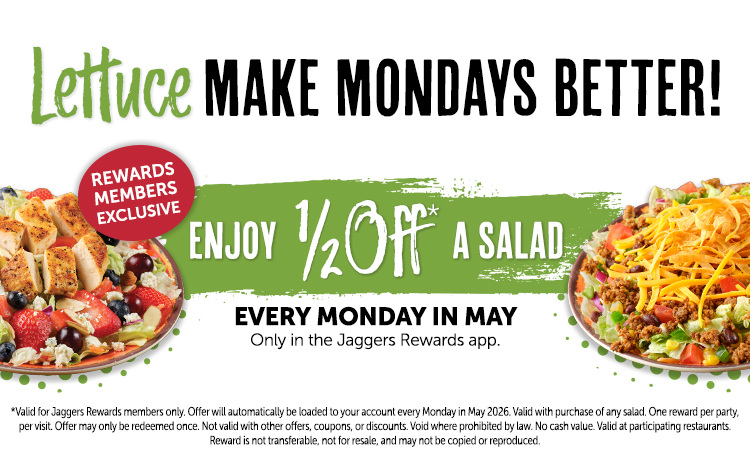 Lettuce MAKE MONDAYS BETTER! REWARDS MEMBERS EXCLUSIVE ENJOY ½OFF A SALAD. EVERY MONDAY IN MAY Only in the Jaggers Rewards app. *Valid for Jaggers Rewards members only. Offer will automatically be loaded to your account every Monday in May 2026. Valid with purchase of any salad. One reward per party, per visit. Offer may only be redeemed once. Not valid with other offers, coupons, or discounts. Void where prohibited by law. No cash value. Valid at participating restaurants. Reward is not transferable