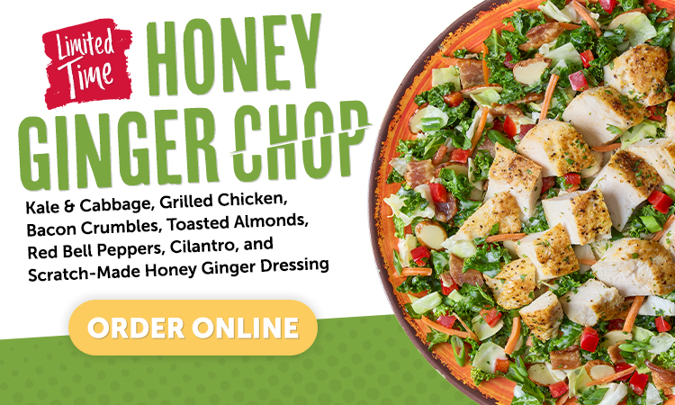 limited time. honey ginger chop. Kale & cabbage, grilled chicken, bacon Crumbles, Toasted Almonds, Red Bell Peppers, Cilantro, and Scratch-Made Honey Ginger Dressing. order online.
