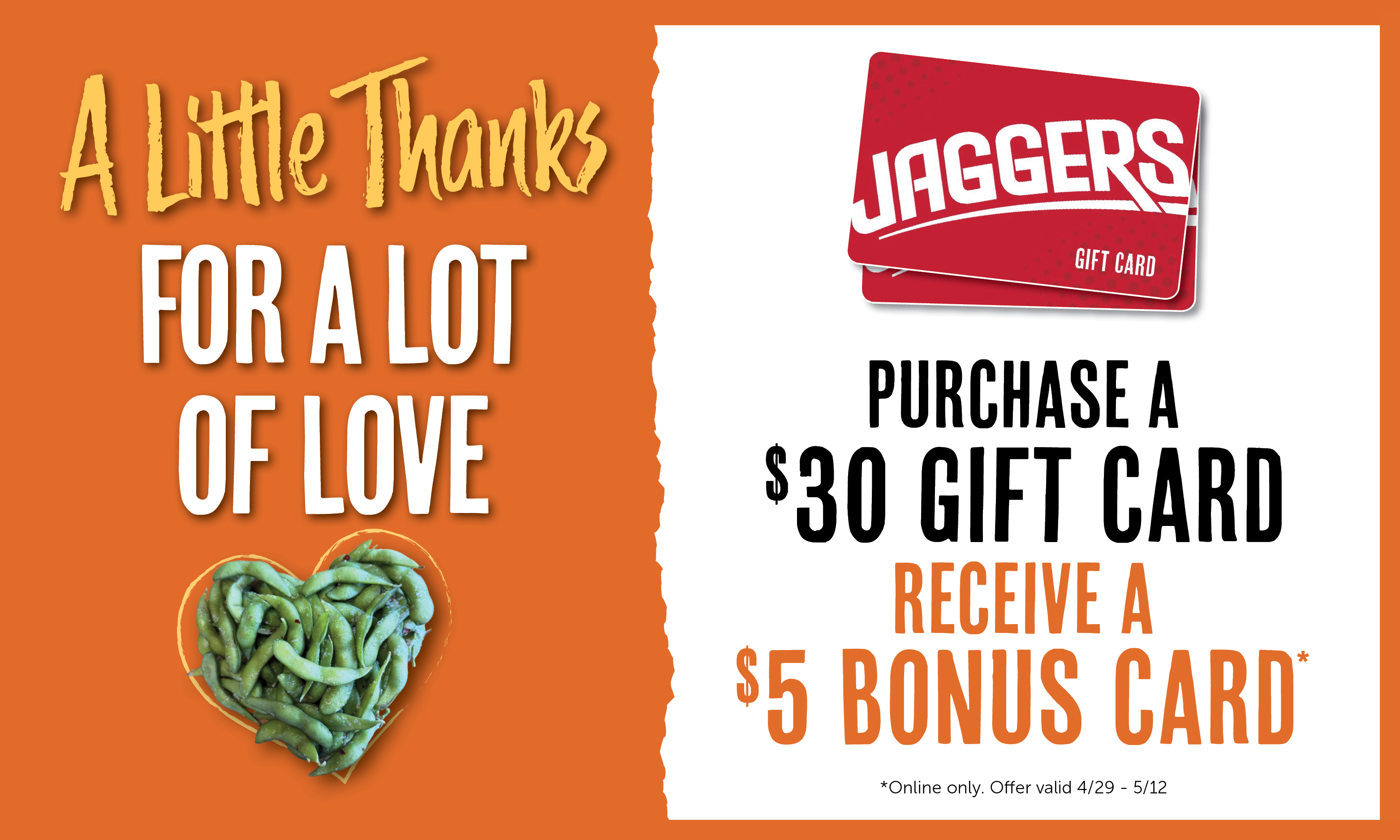  A Little Thanks FOR A LOT OF LOVE PURCHASE A $30 GIFT CARD RECEIVE A $5 BONUS CARD. *Online only. Offer valid 4/29- 5/12