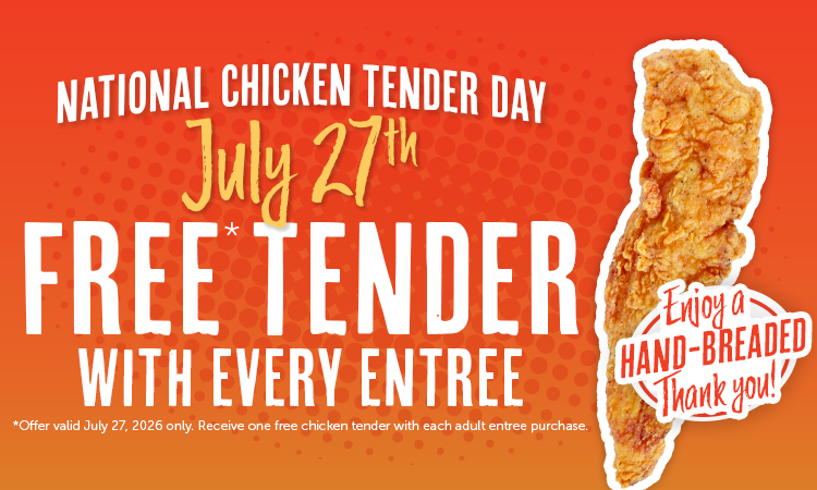 NATIONAL CHICKEN TENDER DAY July 27h FREE TENDER WITH EVERY ENTREE *Offer valid July 27, 2026 only. Receive one free chicken tender with each adult entree purchase. *trioy a- HAND-BREADED Thank you!!