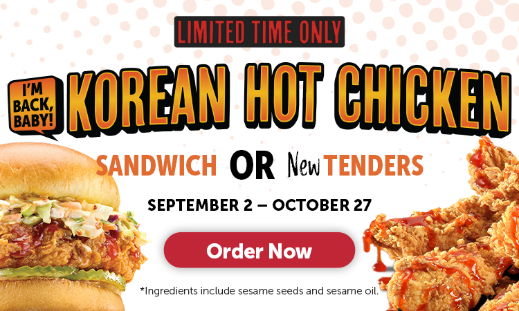 LIMITED TIME ONLY SEPTEMBER 2 - OCTOBER 27 I'M BACK, BABY! KOREAN HOT CHICKEN SANDWICH OR NewTENDERS Order Now *Ingredients include sesame seeds and sesame oil.