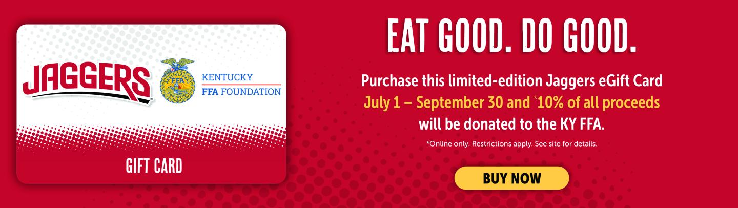 Eat Good. Do Good. Purchase this limited-edition Jaggers eGift Card July 1-September 30 and *10% of all proceeds will be donated to the KY FFA. *Online Only. Restrictions apply. Click for details.
