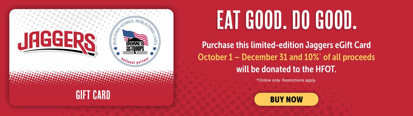 Eat Good. Do Good. Purchase this limited-edition Jaggers eGift Card October 1 - December 31 and *10% of all proceeds will be donated to Homes for our Troops. *Online Only. Restrictions apply. Click for details.