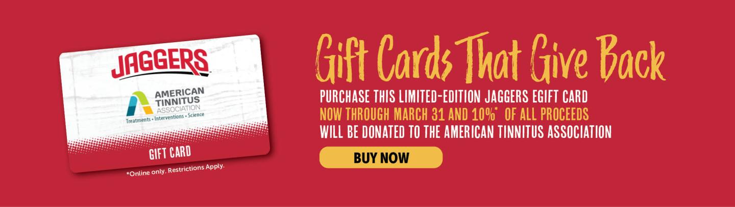Gift cards that give back. Purchase this limited-edition jaggers egift card now through march 31 and 10% of all proceeds will be donated to the american tinnitus association 
