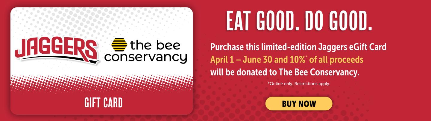 Eat Good. Do Good. Purchase this limited-edition Jaggers eGift Card April 1- June 30 and 10%* of all proceeds will be donated to The Bee Conservancy. *Online only. Restrictions apply. Buy Now.