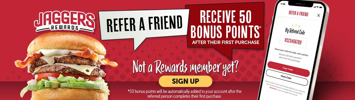 Jaggers Rewards, Refer a friend, receive 50 bonus points* after their first purchase. Not a rewards member yet? Sign up. *50 bonus points will be automatically added to your account after the referred person completes their first purchase. 