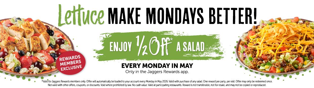 Lettuce MAKE MONDAYS BETTER! REWARDS MEMBERS EXCLUSIVE ENJOY ½OFF A SALAD. EVERY MONDAY IN MAY Only in the Jaggers Rewards app. *Valid for Jaggers Rewards members only. Offer will automatically be loaded to your account every Monday in May 2026. Valid with purchase of any salad. One reward per party, per visit. Offer may only be redeemed once. Not valid with other offers, coupons, or discounts. Void where prohibited by law. No cash value. Valid at participating restaurants. Reward is not transferable