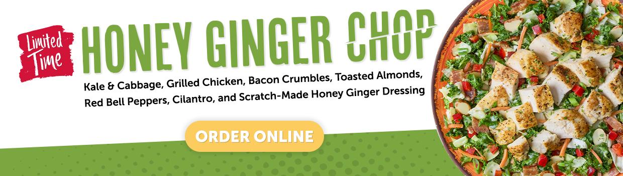 limited time. honey ginger chop. Kale & cabbage, grilled chicken, bacon Crumbles, Toasted Almonds, Red Bell Peppers, Cilantro, and Scratch-Made Honey Ginger Dressing. order online.