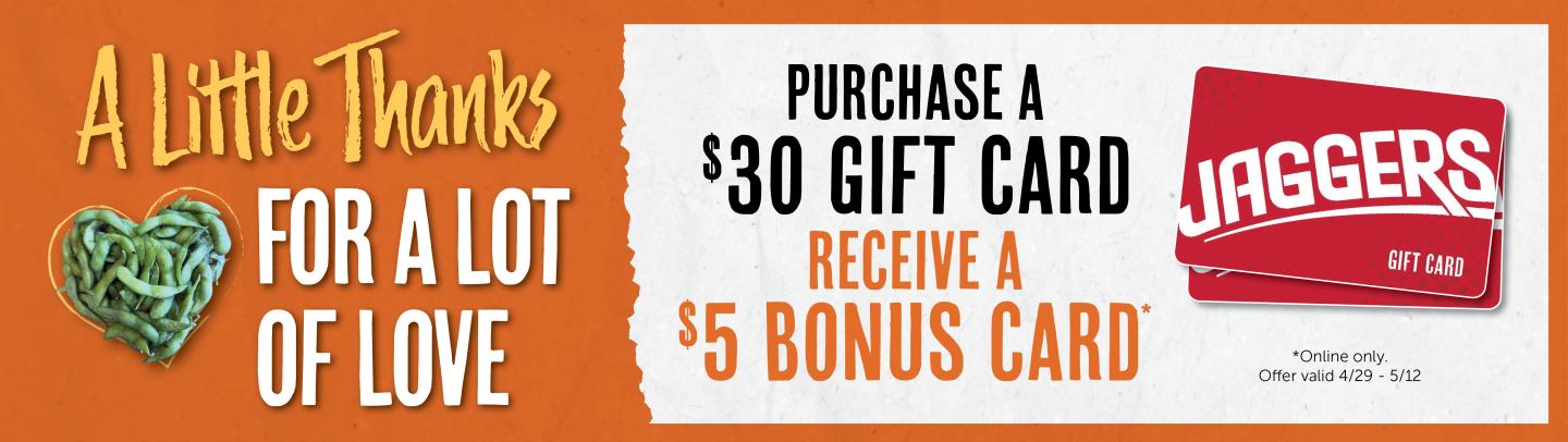 A Little Thanks FOR A LOT OF LOVE PURCHASE A $30 GIFT CARD RECEIVE A $5 BONUS CARD. *Online only. Offer valid 4/29- 5/12