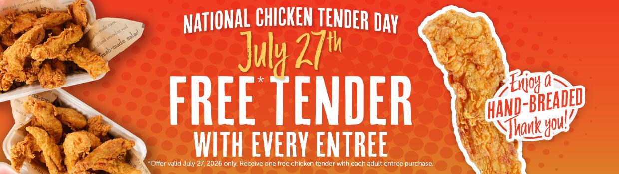 NATIONAL CHICKEN TENDER DAY July 27h FREE TENDER WITH EVERY ENTREE *Offer valid July 27, 2026 only. Receive one free chicken tender with each adult entree purchase. *trioy a- HAND-BREADED Thank you!!
