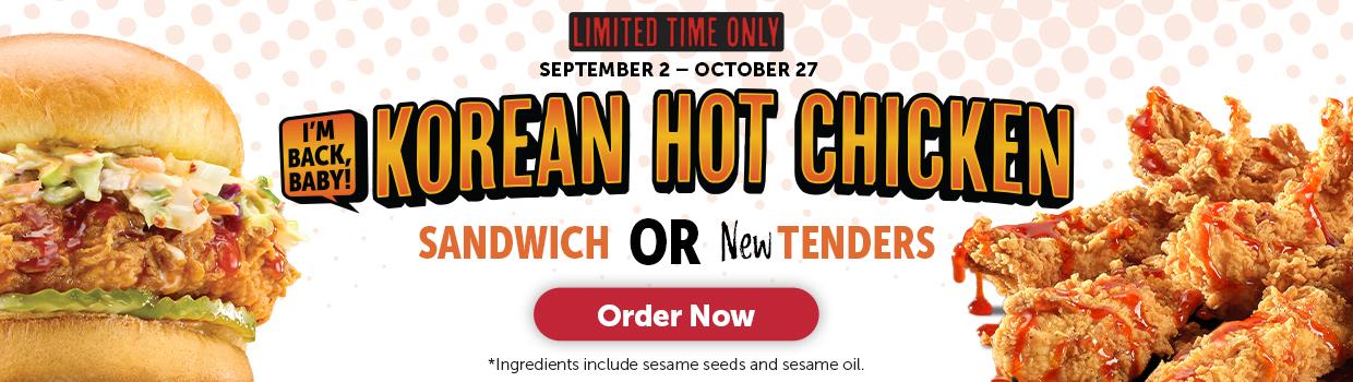 LIMITED TIME ONLY SEPTEMBER 2 - OCTOBER 27 I'M BACK, BABY! KOREAN HOT CHICKEN SANDWICH OR NewTENDERS Order Now *Ingredients include sesame seeds and sesame oil.